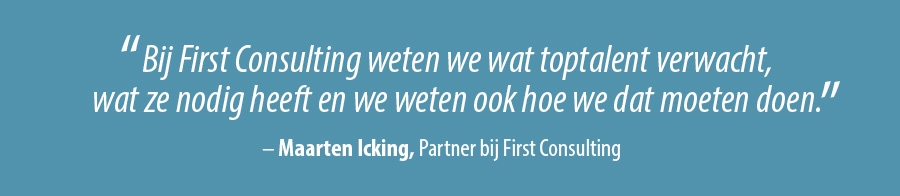 Bij First Consulting weten we wat toptalent verwacht, wat ze nodig heeft en we weten ook hoe we dat moeten doen