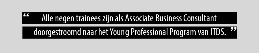 Alle negen trainees zijn als Associate Business Consultant doorgestroomd naar het Young Professional Program van ITDS. Alle negen trainees zijn als Associate Business Consultant doorgestroomd naar het Young Professional Program van ITDS.